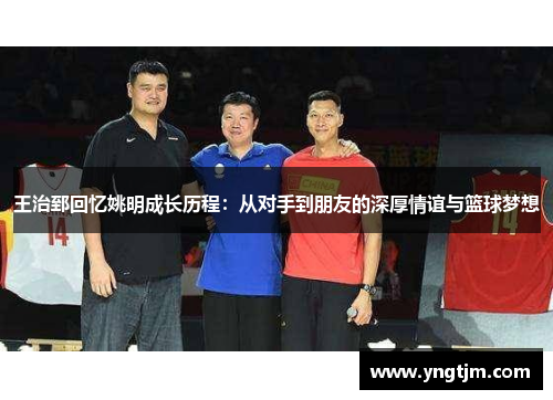 王治郅回忆姚明成长历程：从对手到朋友的深厚情谊与篮球梦想