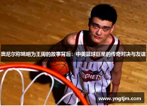 奥尼尔称姚明为王周的故事背后：中美篮球巨星的传奇对决与友谊