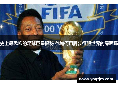 史上最恐怖的足球巨星揭秘 他如何用脚步征服世界的绿茵场