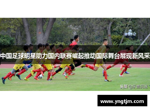中国足球明星助力国内联赛崛起推动国际舞台展现新风采